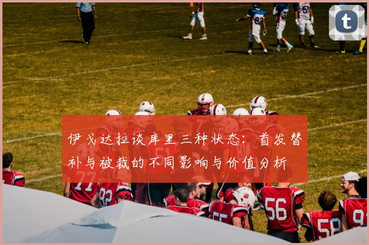伊戈达拉谈库里三种状态：首发替补与被裁的不同影响与价值分析