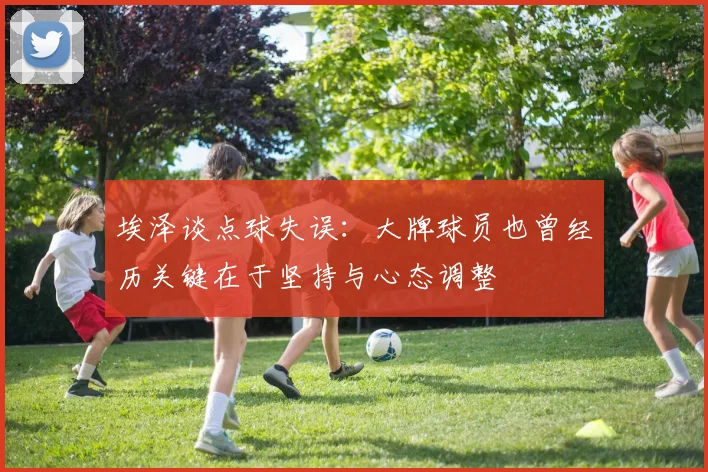 埃泽谈点球失误：大牌球员也曾经历关键在于坚持与心态调整