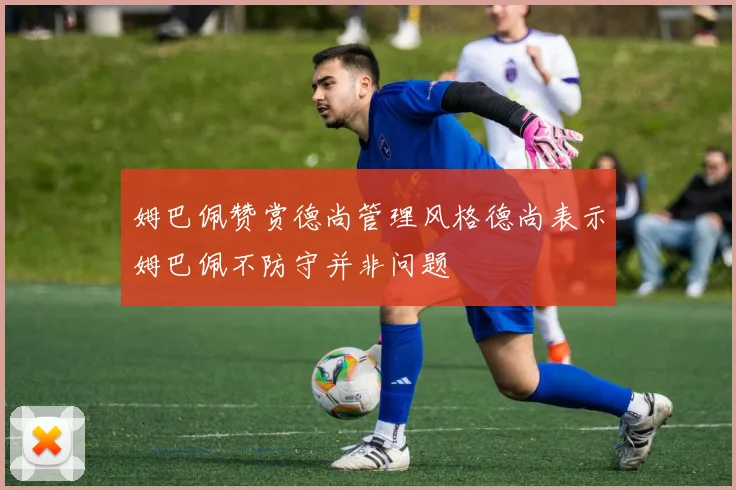 姆巴佩赞赏德尚管理风格德尚表示姆巴佩不防守并非问题