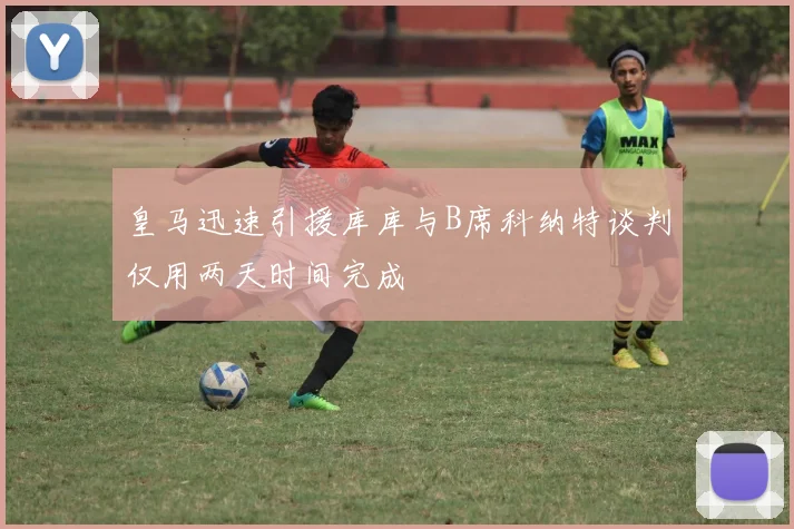 皇马迅速引援库库与B席科纳特谈判仅用两天时间完成