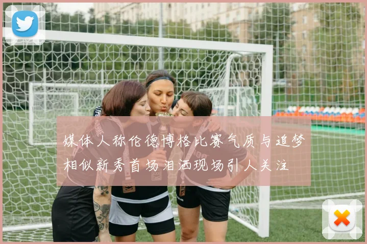 媒体人称伦德博格比赛气质与追梦相似新秀首场泪洒现场引人关注