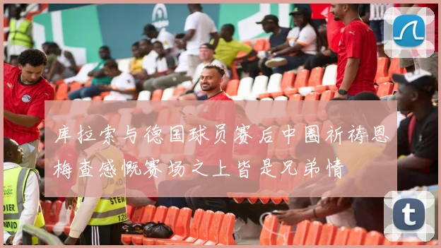 库拉索与德国球员赛后中圈祈祷恩梅查感慨赛场之上皆是兄弟情