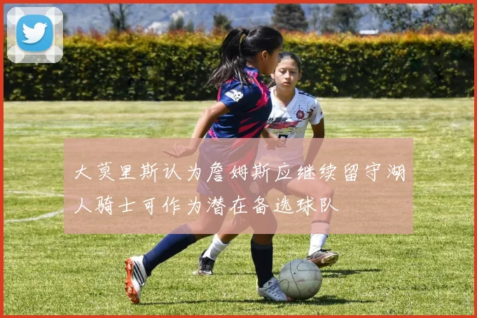 大莫里斯认为詹姆斯应继续留守湖人骑士可作为潜在备选球队