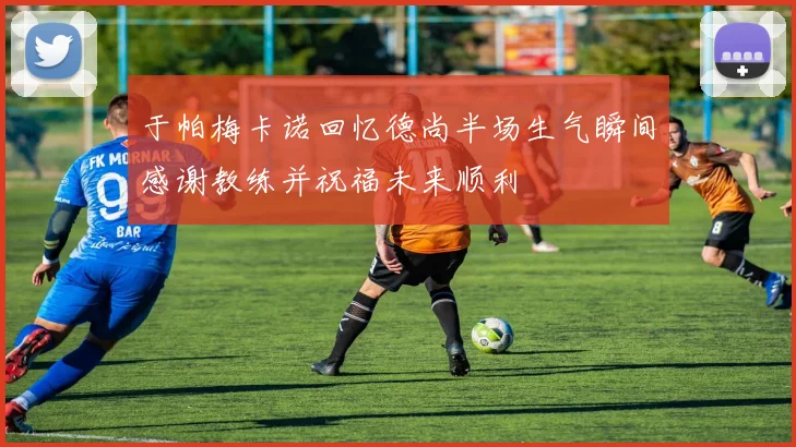 于帕梅卡诺回忆德尚半场生气瞬间感谢教练并祝福未来顺利