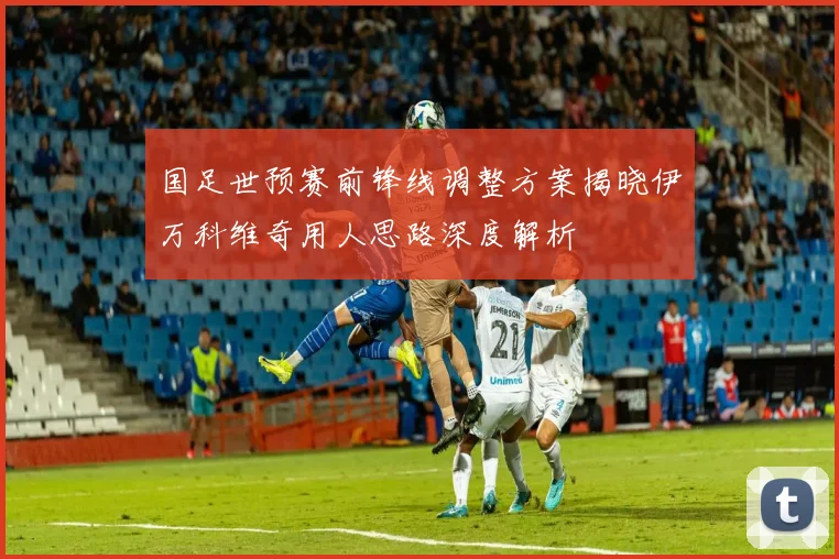 国足世预赛前锋线调整方案揭晓伊万科维奇用人思路深度解析