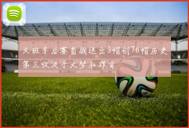 文班季后赛首战送出3帽创76帽历史第三仅次于大梦和邓肯