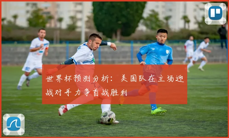 世界杯预测分析：美国队在主场迎战对手力争首战胜利