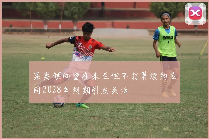 莱奥倾向留在米兰但不打算续约合同2028年到期引发关注