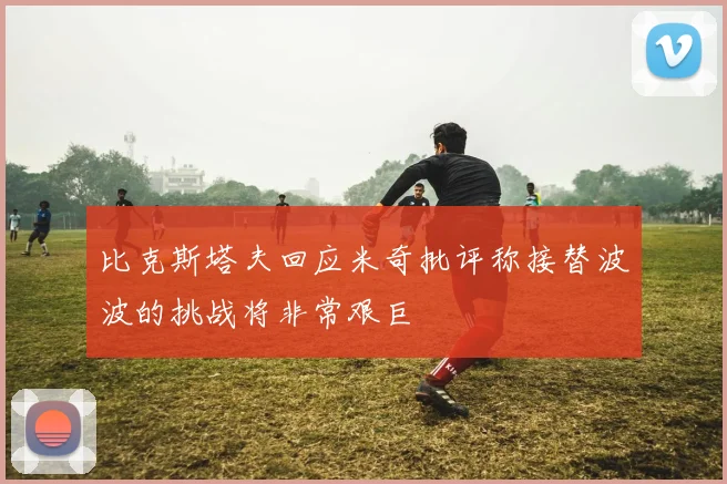 比克斯塔夫回应米奇批评称接替波波的挑战将非常艰巨