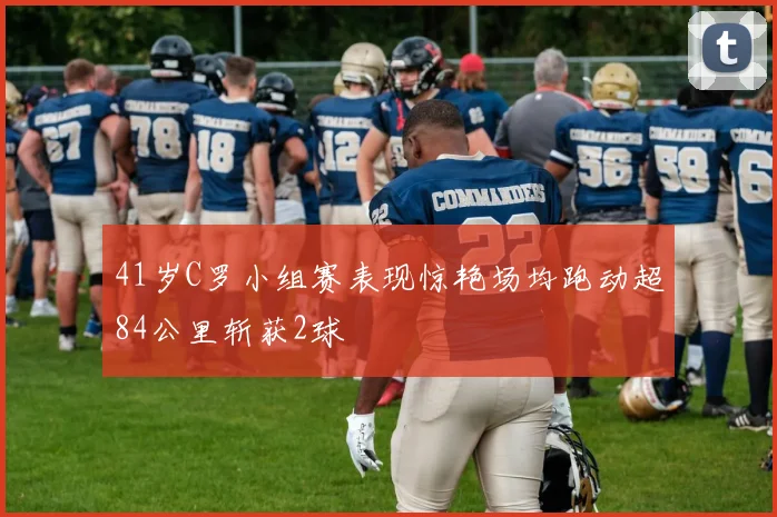 41岁C罗小组赛表现惊艳场均跑动超84公里斩获2球