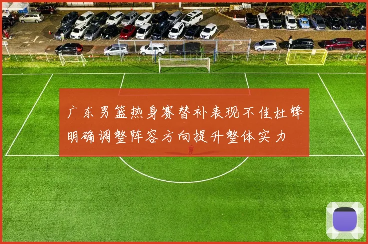 广东男篮热身赛替补表现不佳杜锋明确调整阵容方向提升整体实力