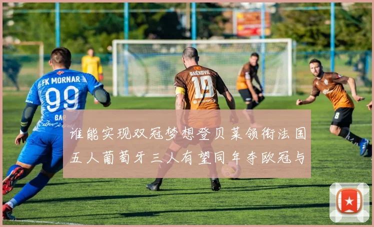 谁能实现双冠梦想登贝莱领衔法国五人葡萄牙三人有望同年夺欧冠与世界杯
