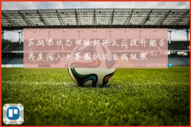 苏炳添状态回暖起跑反应提升能否再度闯入决赛圈挑战自我极限
