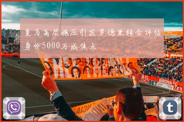 皇马高层施压引发罗德里转会评估身价5000万成焦点
