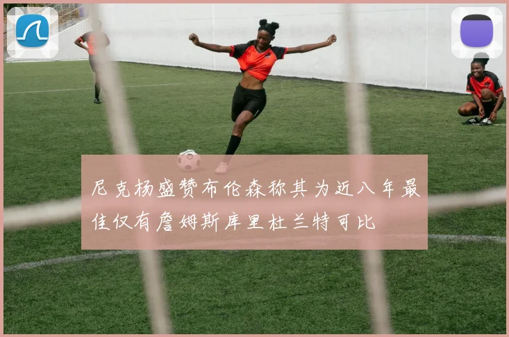 尼克杨盛赞布伦森称其为近八年最佳仅有詹姆斯库里杜兰特可比
