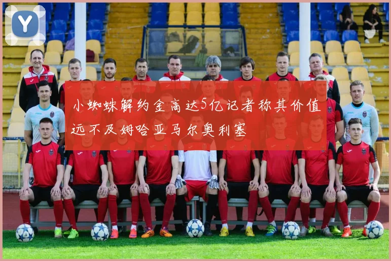 小蜘蛛解约金高达5亿记者称其价值远不及姆哈亚马尔奥利塞