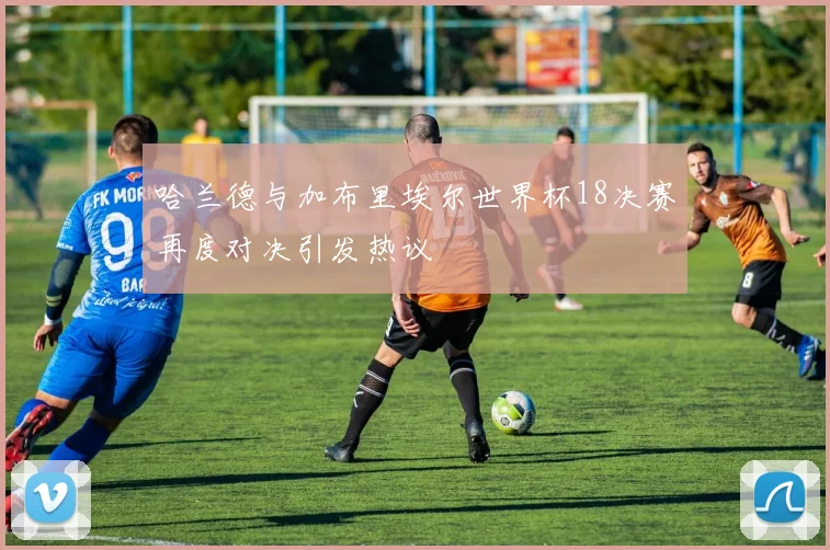 哈兰德与加布里埃尔世界杯18决赛再度对决引发热议