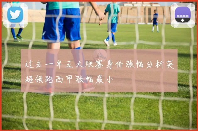 过去一年五大联赛身价涨幅分析英超领跑西甲涨幅最小