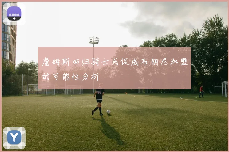 詹姆斯回归骑士或促成布朗尼加盟的可能性分析