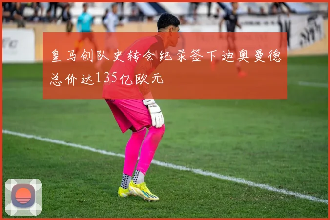 皇马创队史转会纪录签下迪奥曼德总价达135亿欧元