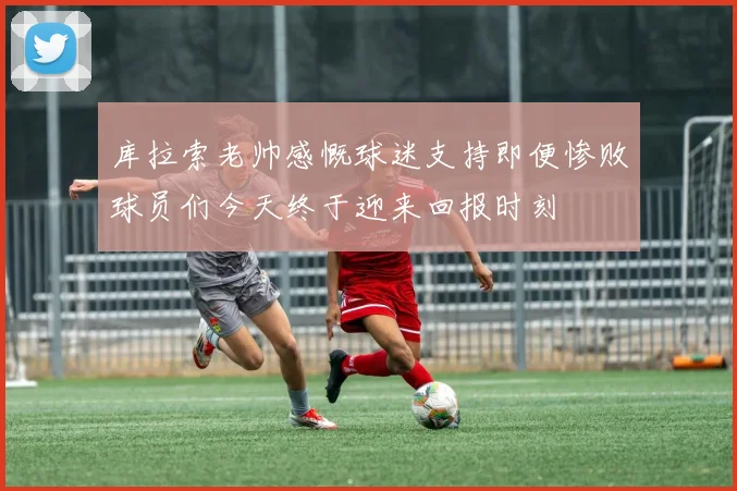 库拉索老帅感慨球迷支持即便惨败球员们今天终于迎来回报时刻