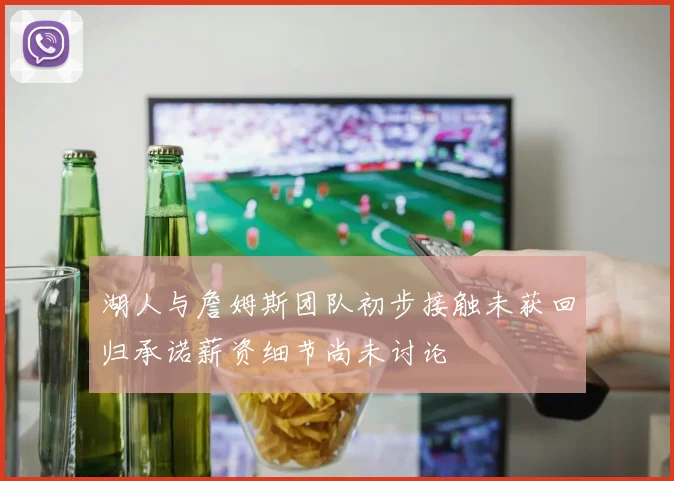 湖人与詹姆斯团队初步接触未获回归承诺薪资细节尚未讨论
