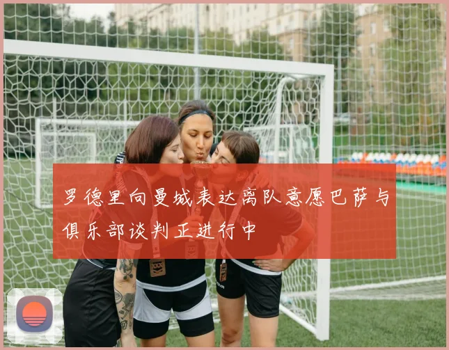 罗德里向曼城表达离队意愿巴萨与俱乐部谈判正进行中